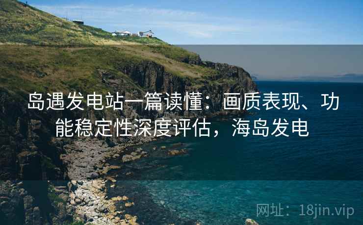 岛遇发电站一篇读懂：画质表现、功能稳定性深度评估，海岛发电
