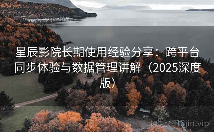 星辰影院长期使用经验分享：跨平台同步体验与数据管理讲解（2025深度版）